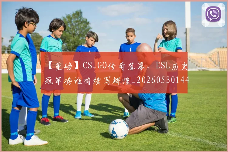 【重磅】CS_GO传奇落幕，ESL历史冠军榜谁将续写辉煌_20260530144111