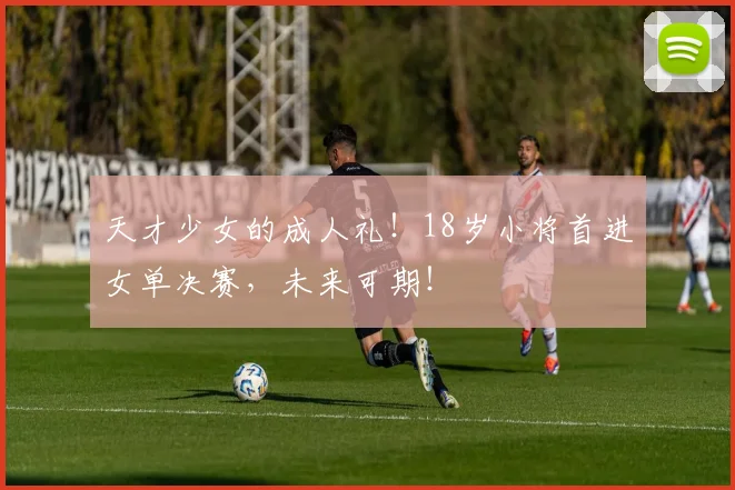 天才少女的成人礼！18岁小将首进女单决赛，未来可期！