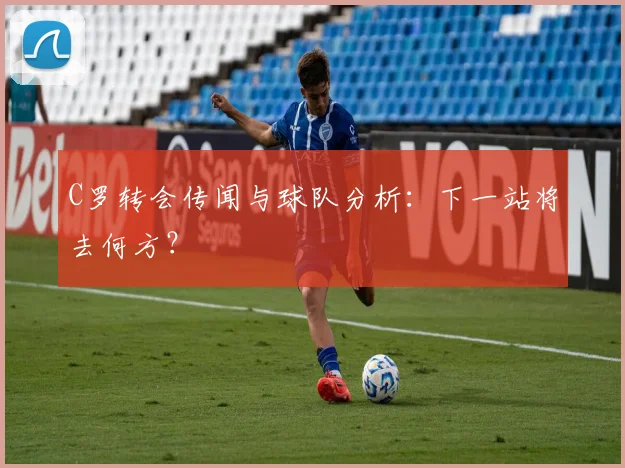 C罗转会传闻与球队分析：下一站将去何方？
