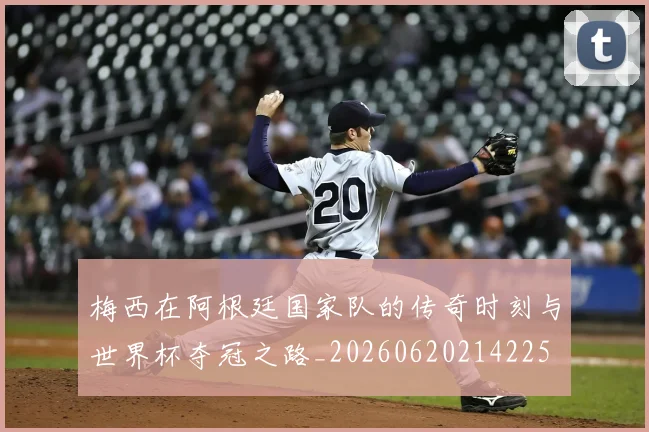 梅西在阿根廷国家队的传奇时刻与世界杯夺冠之路_20260620214225