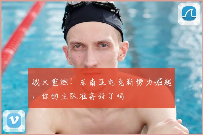 战火重燃!东南亚电竞新势力崛起,你的主队准备好了吗