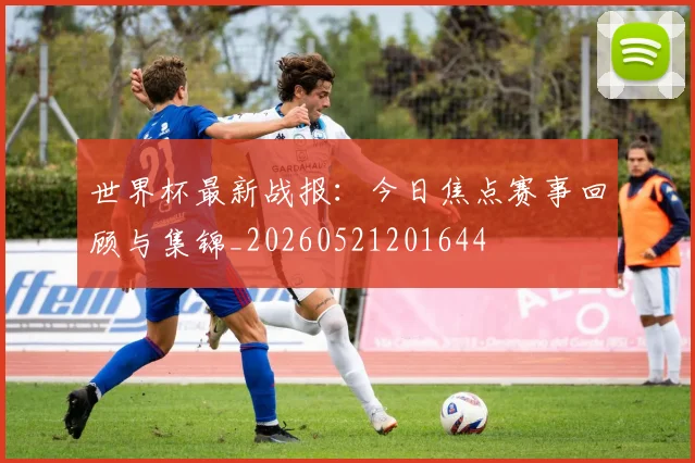 世界杯最新战报:今日焦点赛事回顾与集锦_20260521201644