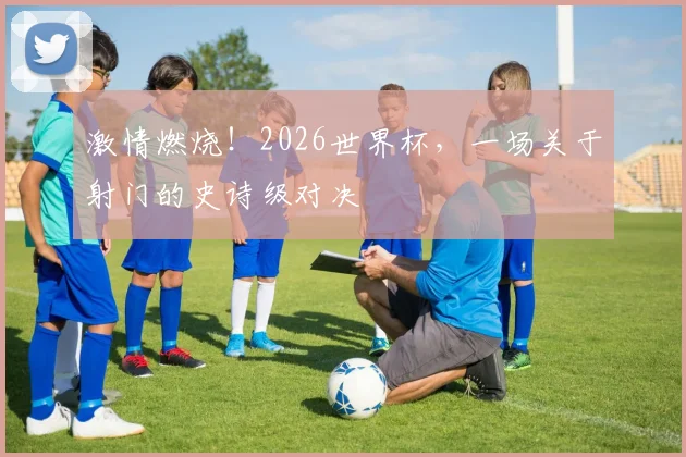 激情燃烧！2026世界杯，一场关于射门的史诗级对决