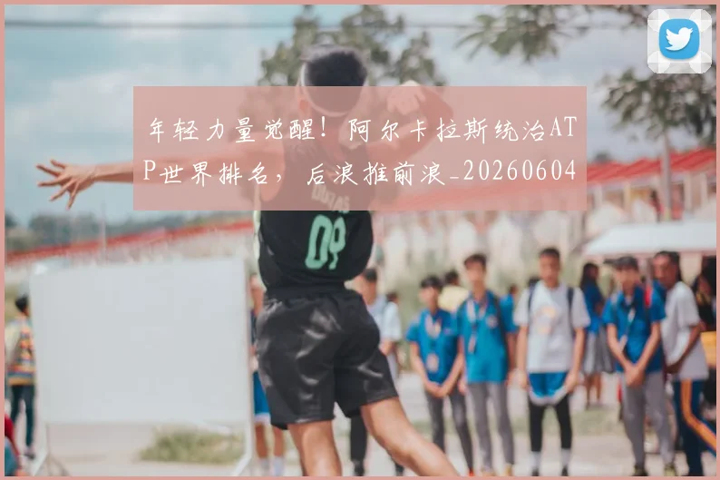 年轻力量觉醒！阿尔卡拉斯统治ATP世界排名，后浪推前浪_20260604221841